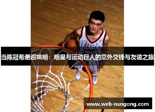 当陈冠希邂逅姚明：明星与运动巨人的意外交锋与友谊之旅